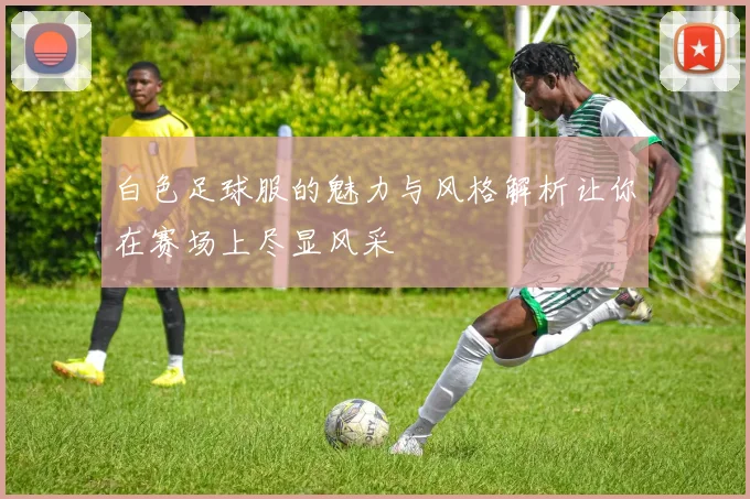 白色足球服的魅力与风格解析让你在赛场上尽显风采