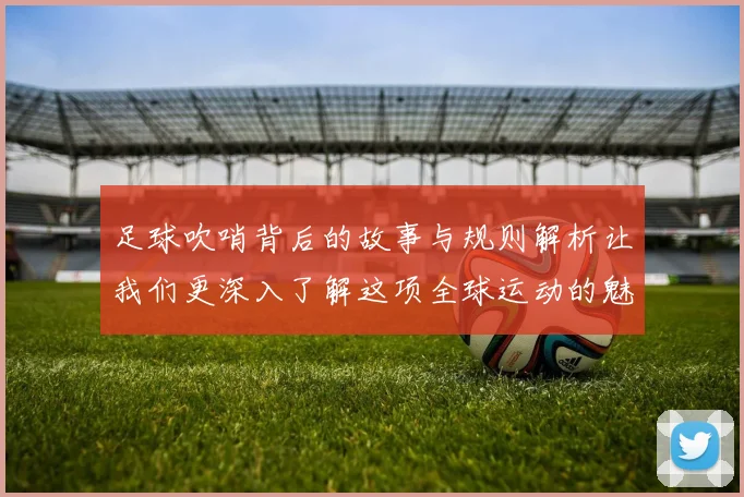 足球吹哨背后的故事与规则解析让我们更深入了解这项全球运动的魅力与挑战