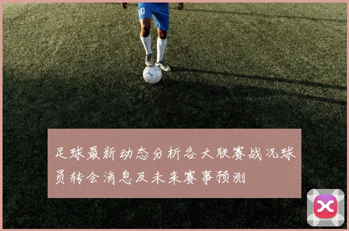 足球最新动态分析各大联赛战况球员转会消息及未来赛事预测