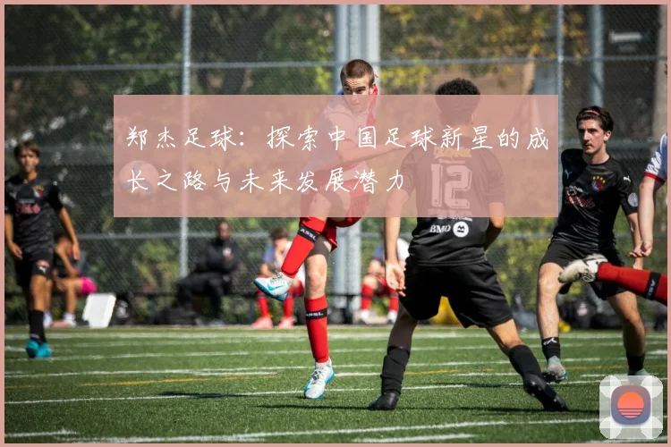 郑杰足球：探索中国足球新星的成长之路与未来发展潜力