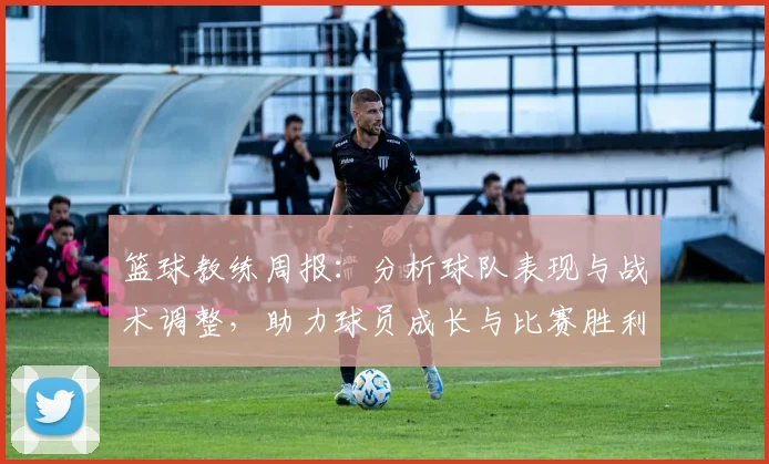 篮球教练周报：分析球队表现与战术调整，助力球员成长与比赛胜利
