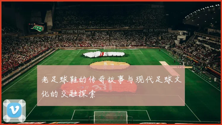 老足球鞋的传奇故事与现代足球文化的交融探索